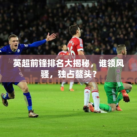 英超前锋排名大揭秘，谁领风骚，独占鳌头？