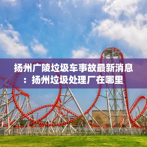 扬州广陵垃圾车事故最新消息：扬州垃圾处理厂在哪里 