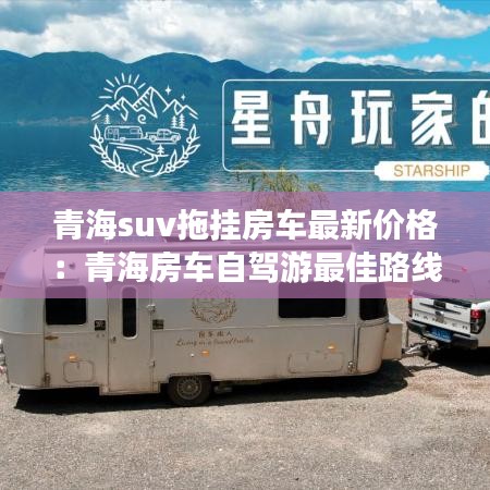 青海suv拖挂房车最新价格：青海房车自驾游最佳路线 
