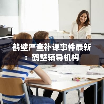 鹤壁严查补课事件最新：鹤壁辅导机构 