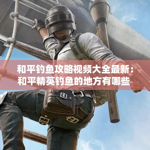 和平钓鱼攻略视频大全最新：和平精英钓鱼的地方有哪些 