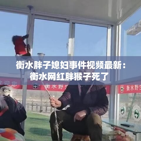 衡水胖子媳妇事件视频最新：衡水网红胖猴子死了 