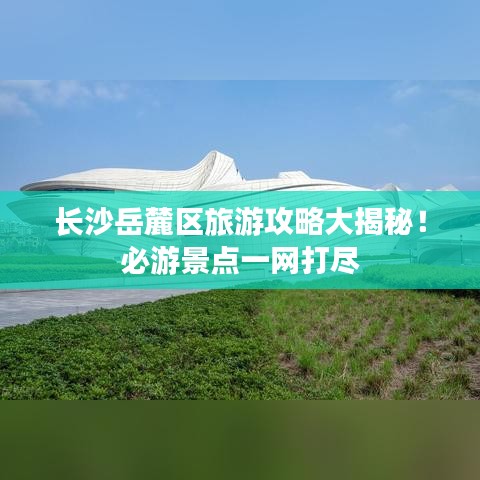 长沙岳麓区旅游攻略大揭秘！必游景点一网打尽