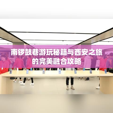 南锣鼓巷游玩秘籍与西安之旅的完美融合攻略