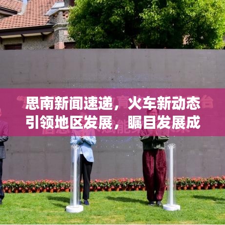 思南新闻速递，火车新动态引领地区发展，瞩目发展成果！