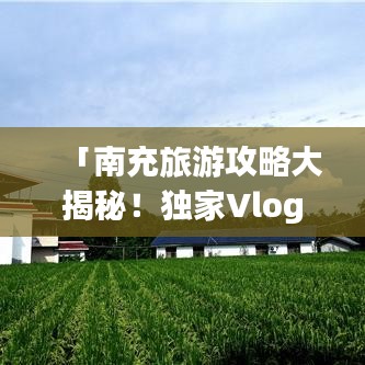 「南充旅游攻略大揭秘！独家Vlog带你畅游南充」