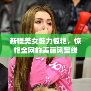 新疆美女魅力惊艳，惊艳全网的美丽风景线（百度收录标准）