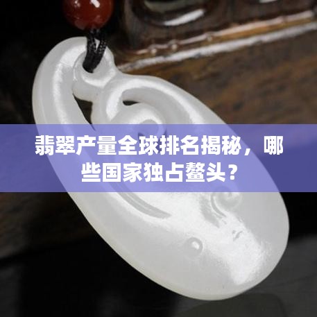 翡翠产量全球排名揭秘，哪些国家独占鳌头？