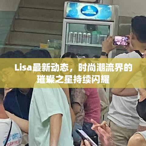 Lisa最新动态，时尚潮流界的璀璨之星持续闪耀