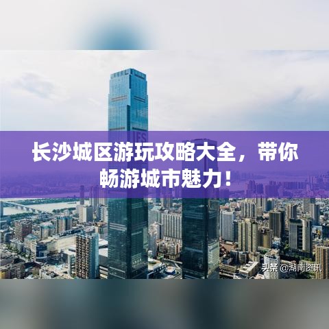 长沙城区游玩攻略大全，带你畅游城市魅力！