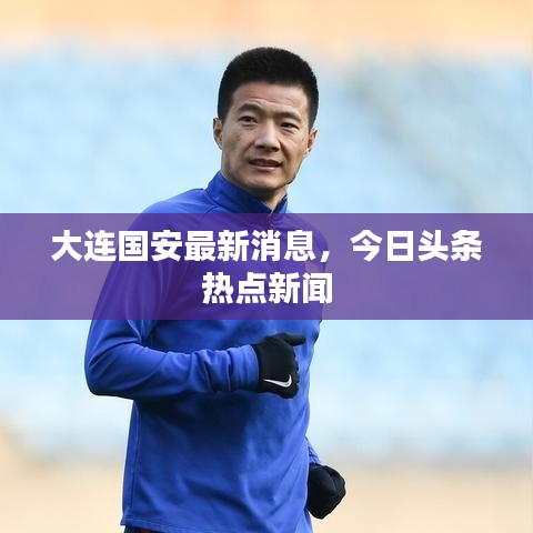 大连国安最新消息，今日头条热点新闻